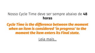 Nosso Cycle Time deve ser sempre abaixo de 48
horas
Cycle Time is the difference between the moment
when an item is considered 'in progress' to the
moment the item enters its Final state.
Leia mais...
 