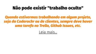 Não pode existir "trabalho oculto"
Quando estivermos trabalhando em algum projeto,
seja da Coderockr ou de clientes, sempre deve haver
uma tarefa no Trello, Github Issues, etc.
Leia mais...
 