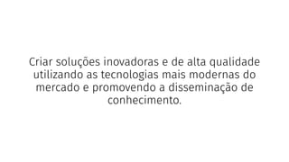 Criar soluções inovadoras e de alta qualidade
utilizando as tecnologias mais modernas do
mercado e promovendo a disseminação de
conhecimento.
 