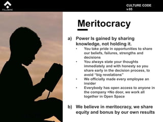 Meritocracy
a) Power Is gained by sharing
knowledge, not holding it.
• You take pride in opportunities to share
our beliefs, failures, strengths and
decisions
• You always state your thoughts
immediately and with honesty so you
share early in the decision process, to
avoid “big revelations”
• We officially made every employee an
insider
• Everybody has open access to anyone in
the company =No door, we work all
together in Open Space
b) We believe in meritocracy, we share
equity and bonus by our own results
CULTURE CODE
v.05
 