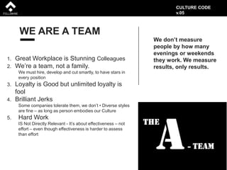 WE ARE A TEAM
1. Great Workplace is Stunning Colleagues
2. We’re a team, not a family.
We must hire, develop and cut smartly, to have stars in
every position
3. Loyalty is Good but unlimited loyalty is
fool
4. Brilliant Jerks
Some companies tolerate them, we don’t • Diverse styles
are fine – as long as person embodies our Culture
5. Hard Work
IS Not Directly Relevant - It’s about effectiveness – not
effort – even though effectiveness is harder to assess
than effort
We don’t measure
people by how many
evenings or weekends
they work. We measure
results, only results.
CULTURE CODE
v.05
 