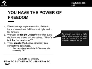 YOU HAVE THE POWER OF
FREEDOM
1. We encourage experimentation. Better to
try and sometimes fail than to sit tight and…
fail for sure.
2. We want to delight Customers so for every
decision, we should ask ourselves: “What’s
in it for the customer?”
3. Think simply: We believe simplicity is a
competitive advantage.
• You cannot add simplicity IN. You must take
complexity OUT.
To answer you have to talk
with a wine producer at least
one per month. It’s the only
obligated task you will get.
SO, Fight for simplicity
EASY TO BUY – EASY TO USE – EASY TO
LOVE
CULTURE CODE
v.05
 