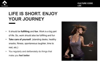 LIFE IS SHORT. ENJOY
YOUR JOURNEY
• It should be fulfilling and fun. Work is a big part
of life. So, work should also be fulfilling and fun
• Take care of yourself. (standing desks, healthy
snacks, fitness, spontaneous laughter, time to
rest, etc.)
• You regularly and deliberately do things that
make you feel better
CULTURE CODE
v.05
 
