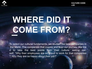 WHERE DID IT
COME FROM?
To select our cultural fundaments, we studied the best companies in
the world. The companies that inspire and lead our journey. We trie
d to take the best points from their culture, asking our-
self: “Why their employees are so proud to work for that companies
? Why they are so happy about their job?”
CULTURE CODE
v.05
 