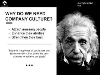 WHY DO WE NEED
COMPANY CULTURE?
• Attract amazing people
• Enhance their abilities
• Strengthen their best
“It grants happiness of costumers and
team members, that gives the best
chances to achieve our goals”
CULTURE CODE
v.05
 