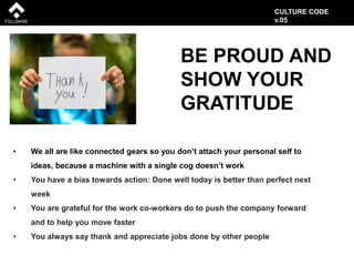 BE PROUD AND
SHOW YOUR
GRATITUDE
• We all are like connected gears so you don’t attach your personal self to
ideas, because a machine with a single cog doesn’t work
• You have a bias towards action: Done well today is better than perfect next
week
• You are grateful for the work co-workers do to push the company forward
and to help you move faster
• You always say thank and appreciate jobs done by other people
CULTURE CODE
v.05
 