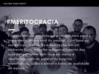 #MERITOCRACIA
Filosofia em que o mérito é o principal meio para o
crescimento profissional ou pessoal. Com base em
seu esforço, motivação e dedicação, em um
ambiente justo, trabalhe o desenvolvimento das
suas competências com foco em metas e
resultados. Além de superar as próprias
expectativas, ajuda a elevar a barra de qualidade
da equipe.
C U L T U R E C O D E H U B I F Y
 