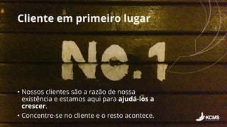 Cliente em primeiro lugar
• Nossos clientes são a razão de nossa
existência e estamos aqui para ajudá-los a
crescer.
• Concentre-se no cliente e o resto acontece.
 