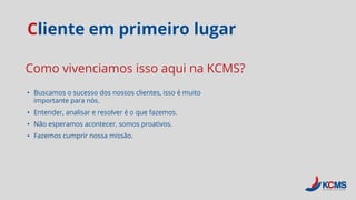 Cliente em primeiro lugar
• Buscamos o sucesso dos nossos clientes, isso é muito
importante para nós.
• Entender, analisar e resolver é o que fazemos.
• Não esperamos acontecer, somos proativos.
• Fazemos cumprir nossa missão.
Como vivenciamos isso aqui na KCMS?
 