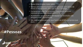 #Pessoas
• Nosso time é nosso maior ativo.
• Somos uma empresa baseada em pessoas com senso de
donos e responsáveis pelo que se faz e entrega.
• Fornecemos todas ferramentas, materiais e recursos
necessários para seu desenvolvimento.
• Acreditamos que trabalhar em equipe os resultados são
atingidos mais rapidamente.
• São realmente as pessoas que fazem da KCMS a empresa que
ela é.
 