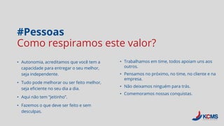 #Pessoas
Como respiramos este valor?
• Autonomia, acreditamos que você tem a
capacidade para entregar o seu melhor,
seja independente.
• Tudo pode melhorar ou ser feito melhor,
seja eficiente no seu dia a dia.
• Aqui não tem “jeitinho”.
• Fazemos o que deve ser feito e sem
desculpas.
• Trabalhamos em time, todos apoiam uns aos
outros.
• Pensamos no próximo, no time, no cliente e na
empresa.
• Não deixamos ninguém para trás.
• Comemoramos nossas conquistas.
 