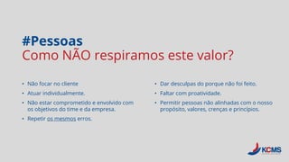 #Pessoas
Como NÃO respiramos este valor?
• Não focar no cliente
• Atuar individualmente.
• Não estar comprometido e envolvido com
os objetivos do time e da empresa.
• Repetir os mesmos erros.
• Dar desculpas do porque não foi feito.
• Faltar com proatividade.
• Permitir pessoas não alinhadas com o nosso
propósito, valores, crenças e princípios.
 