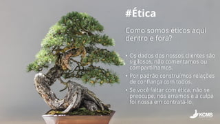 #Ética
Como somos éticos aqui
dentro e fora?
• Os dados dos nossos clientes são
sigilosos, não comentamos ou
compartilhamos.
• Por padrão construímos relações
de confiança com todos.
• Se você faltar com ética, não se
preocupe, nós erramos e a culpa
foi nossa em contratá-lo.
 
