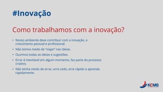 #Inovação
• Nosso ambiente deve contribuir com a inovação, o
crescimento pessoal e profissional.
• Não temos medo de “viajar” nas ideias.
• Ouvimos todas as ideias e sugestões.
• Errar é inevitável em algum momento, faz parte do processo
criativo.
• Não tenha medo de errar, erre cedo, erre rápido e aprenda
rapidamente.
Como trabalhamos com a inovação?
 