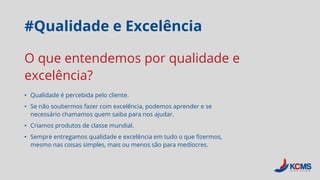 #Qualidade e Excelência
• Qualidade é percebida pelo cliente.
• Se não soubermos fazer com excelência, podemos aprender e se
necessário chamamos quem saiba para nos ajudar.
• Criamos produtos de classe mundial.
• Sempre entregamos qualidade e excelência em tudo o que fizermos,
mesmo nas coisas simples, mais ou menos são para medíocres.
O que entendemos por qualidade e
excelência?
 
