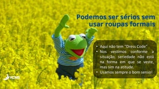 Podemos ser sérios sem
usar roupas formais
• Aqui não tem “Dress Code”
• Nos vestimos conforme a
situação, seriedade não está
na forma em que se veste,
mas sim na atitude.
• Usamos sempre o bom senso!
 