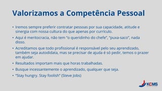 Valorizamos a Competência Pessoal
• Iremos sempre preferir contratar pessoas por sua capacidade, atitude e
sinergia com nossa cultura do que apenas por currículo.
• Aqui é meritocracia, não tem “o queridinho do chefe”, “puxa-saco”, nada
disso.
• Acreditamos que todo profissional é responsável pelo seu aprendizado,
também seja autodidata, mas se precisar de ajuda é só pedir, temos o prazer
em ajudar.
• Resultados importam mais que horas trabalhadas.
• Busque incessantemente o aprendizado, qualquer que seja.
• “Stay hungry. Stay foolish” (Steve Jobs)
 