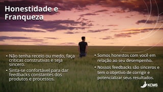 Honestidade e
Franqueza
• Não tenha receio ou medo, faça
críticas construtivas e seja
sincero.
• Sinta-se confortável para dar
feedbacks constantes dos
produtos e processos.
• Somos honestos com você em
relação ao seu desempenho.
• Nossos feedbacks são sinceros e
tem o objetivo de corrigir e
potencializar seus resultados.
 