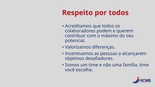 Respeito por todos
• Acreditamos que todos os
colaboradores podem e querem
contribuir com o máximo do seu
potencial.
• Valorizamos diferenças.
• Incentivamos as pessoas a alcançarem
objetivos desafiadores.
• Somos um time e não uma família, time
você escolhe.
 