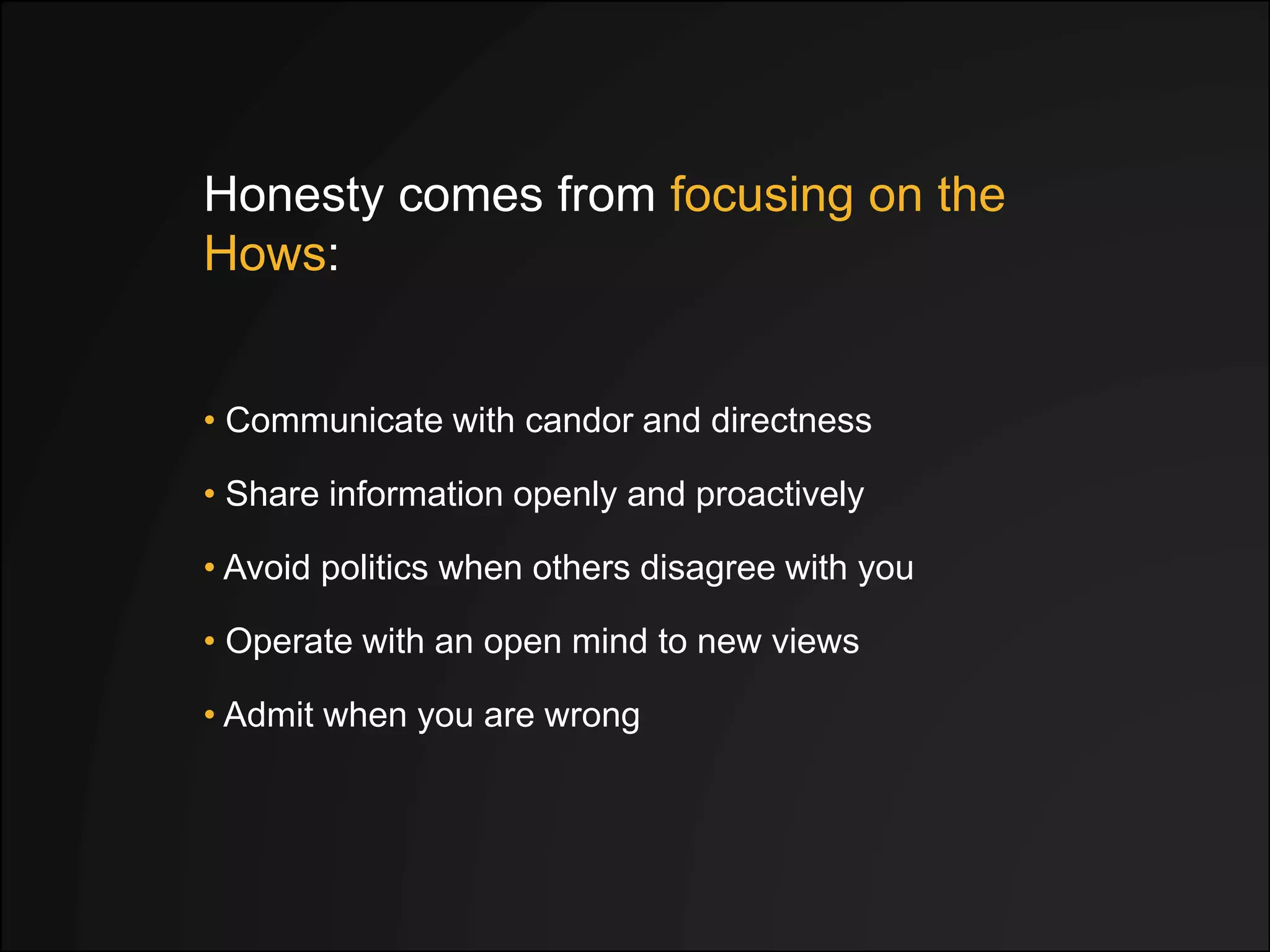 Honesty comes from focusing on the
Hows:
• Avoid politics when others disagree with you
• Share information openly and proactively
• Operate with an open mind to new views
• Admit when you are wrong
• Communicate with candor and directness
 