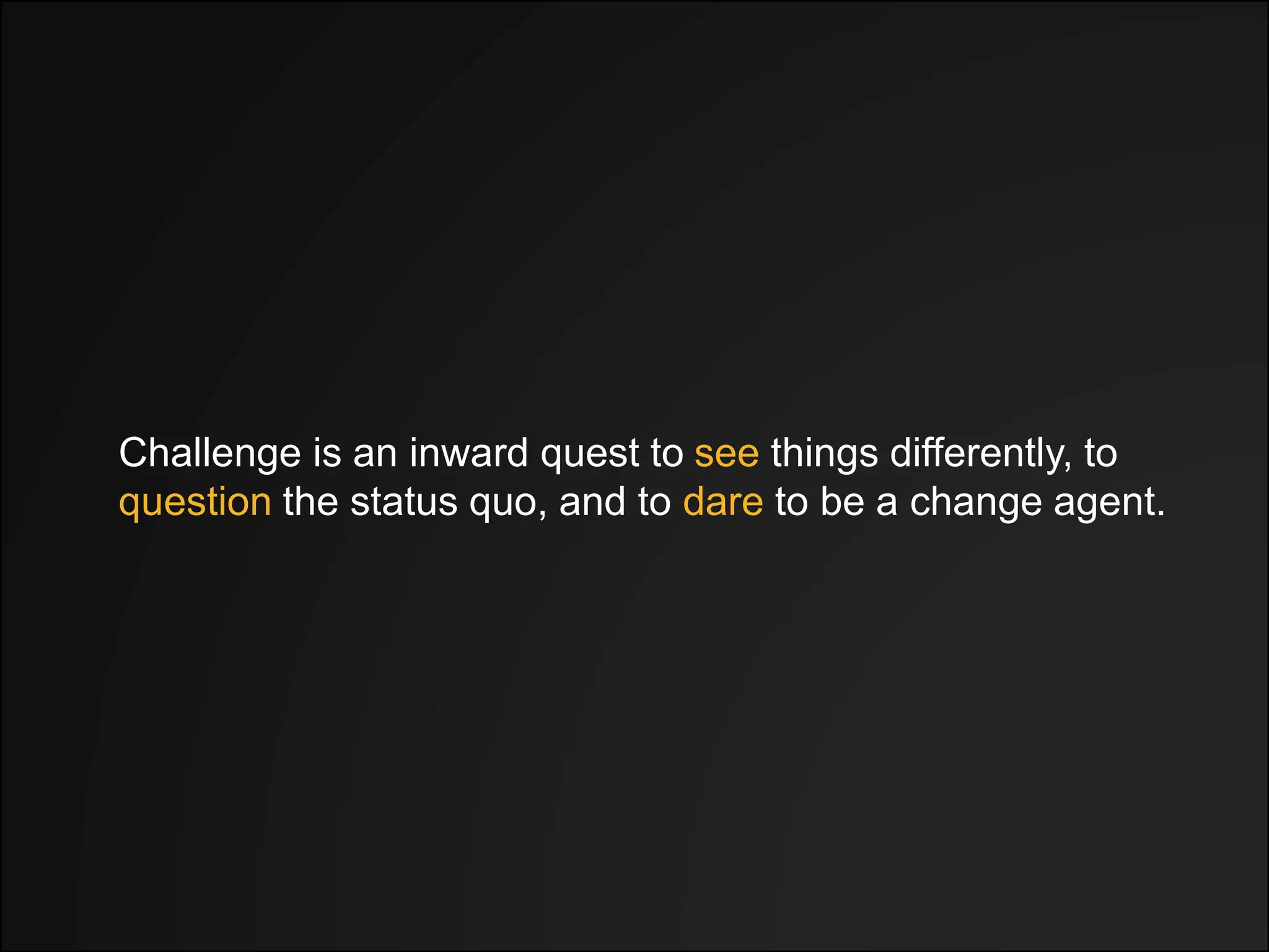 Challenge is an inward quest to see things differently, to
question the status quo, and to dare to be a change agent.
 