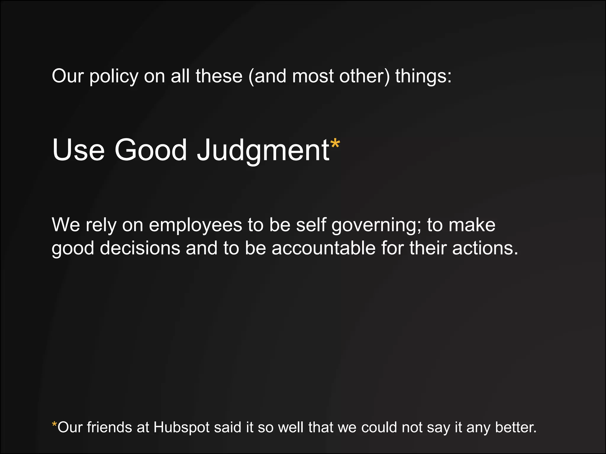 Use Good Judgment*
*Our friends at Hubspot said it so well that we could not say it any better.
We rely on employees to be self governing; to make
good decisions and to be accountable for their actions.
Our policy on all these (and most other) things:
 