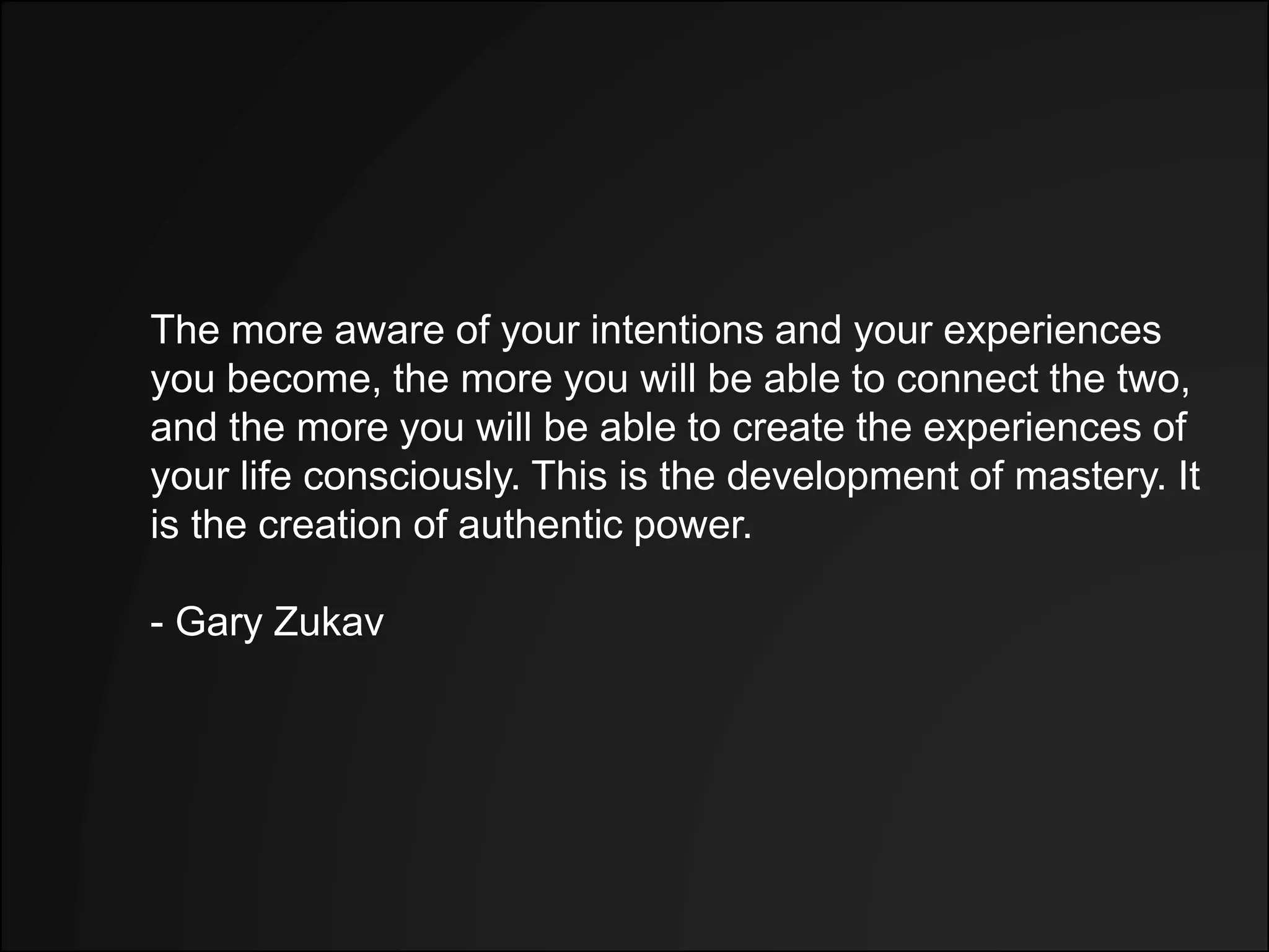 The more aware of your intentions and your experiences
you become, the more you will be able to connect the two,
and the more you will be able to create the experiences of
your life consciously. This is the development of mastery. It
is the creation of authentic power.
- Gary Zukav
 