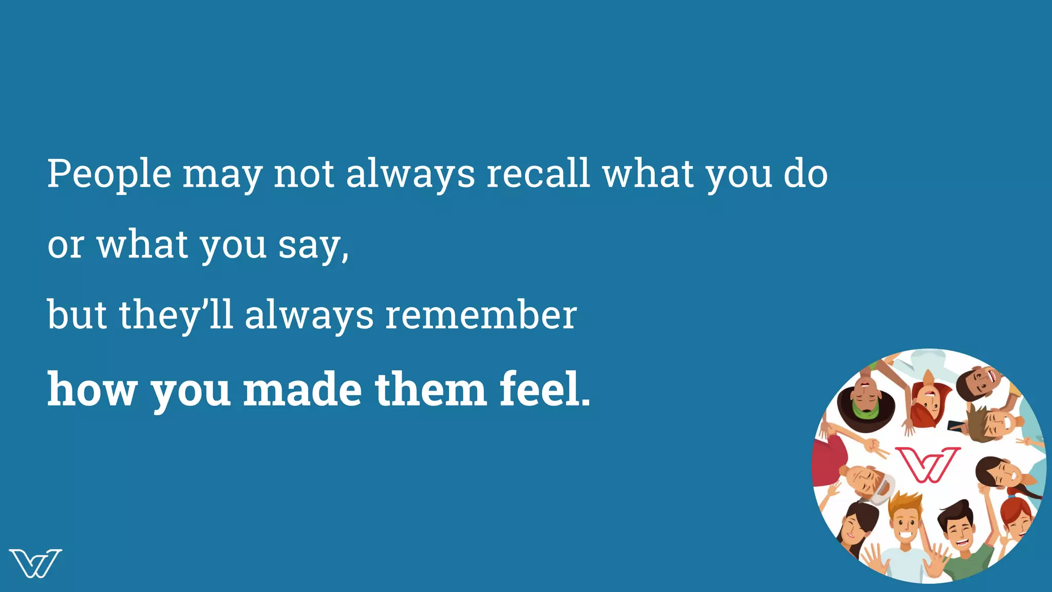 People may not always recall what you do
or what you say,
but they’ll always remember
how you made them feel.
Illustration of
love / warmth / help
 