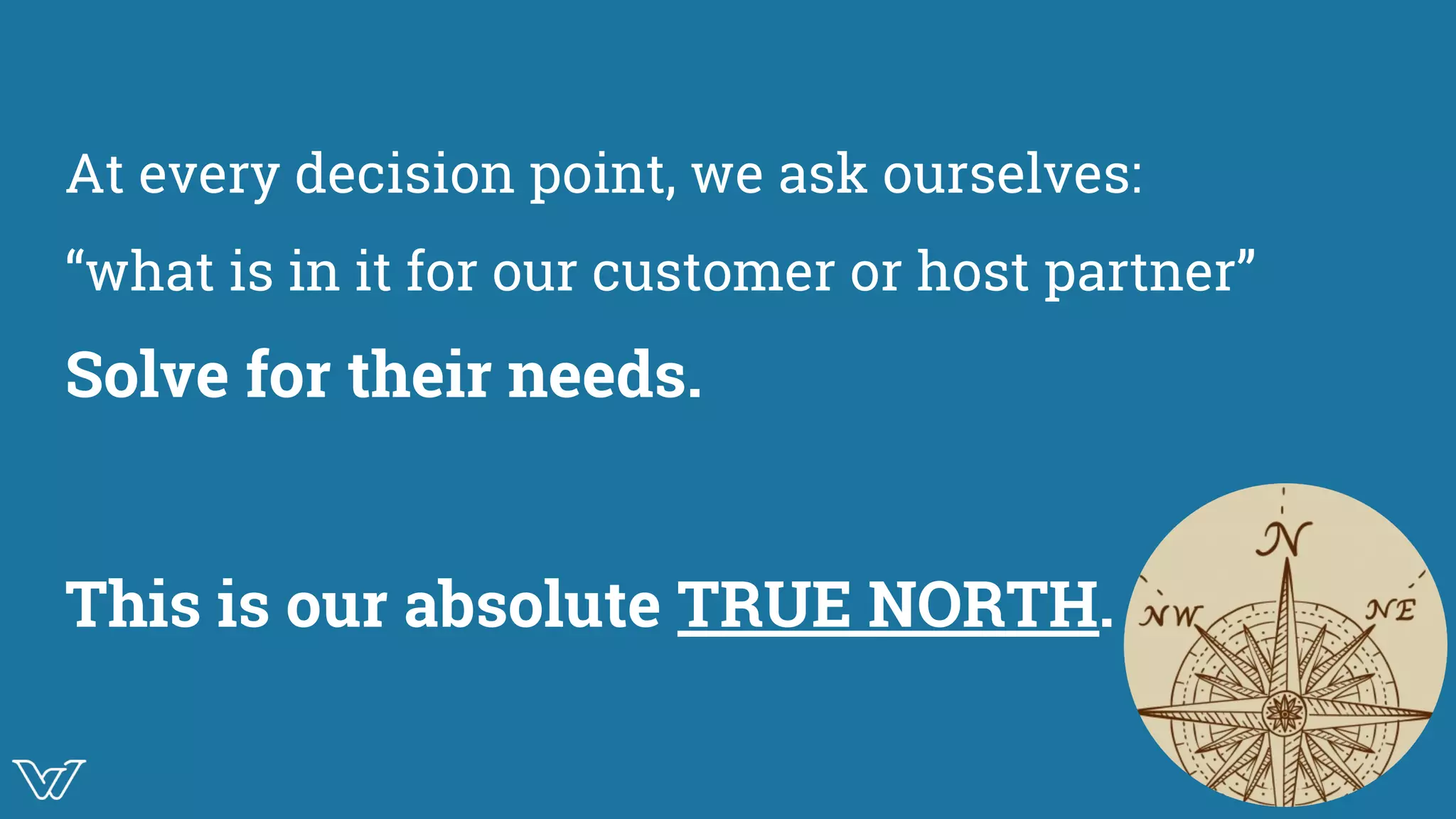 At every decision point, we ask ourselves:
“what is in it for our customer or host partner”
Solve for their needs.
This is our absolute TRUE NORTH. True North Symbol
 