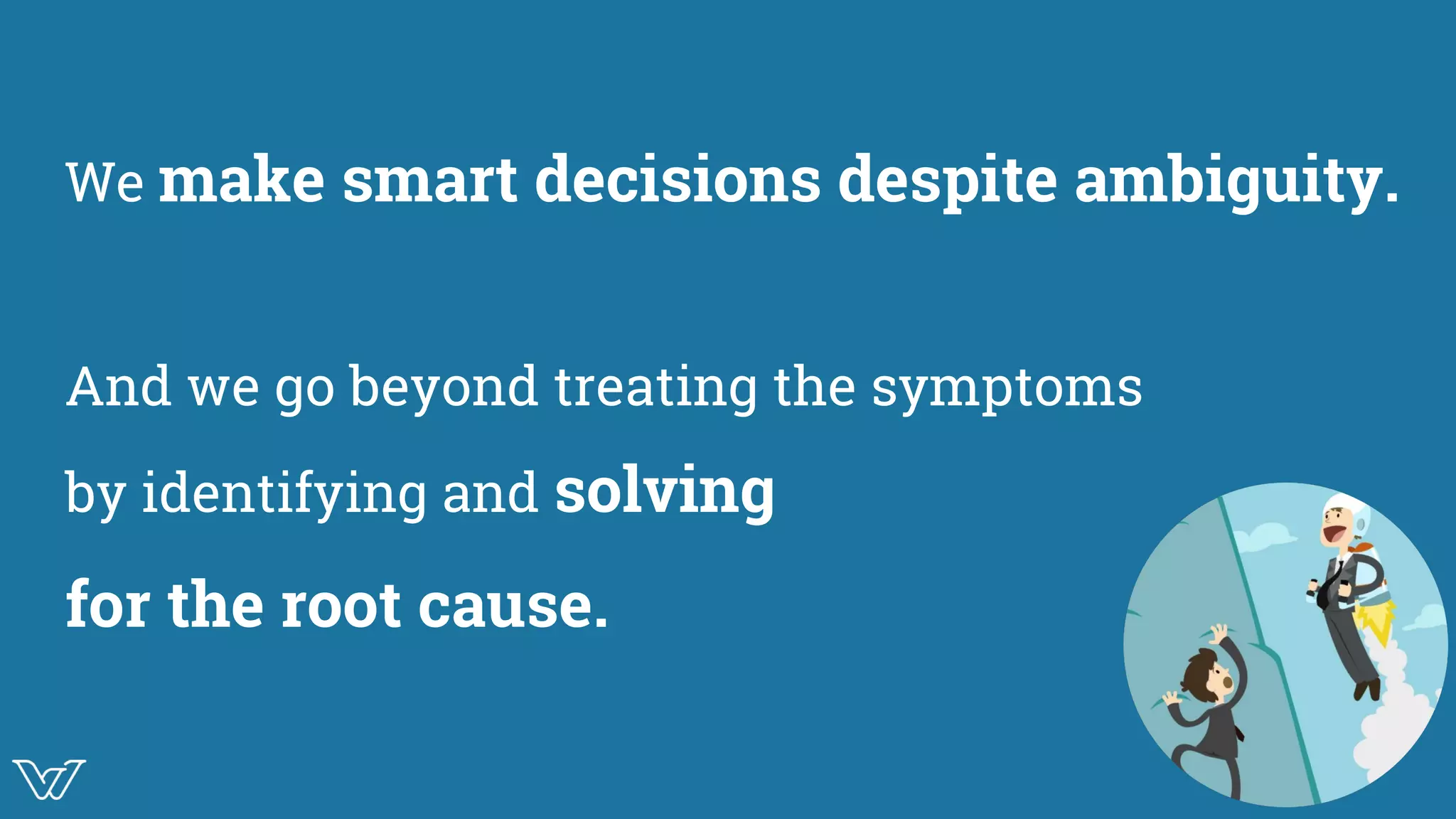 We make smart decisions despite ambiguity.
And we go beyond treating the symptoms
by identifying and solving
for the root cause.
 