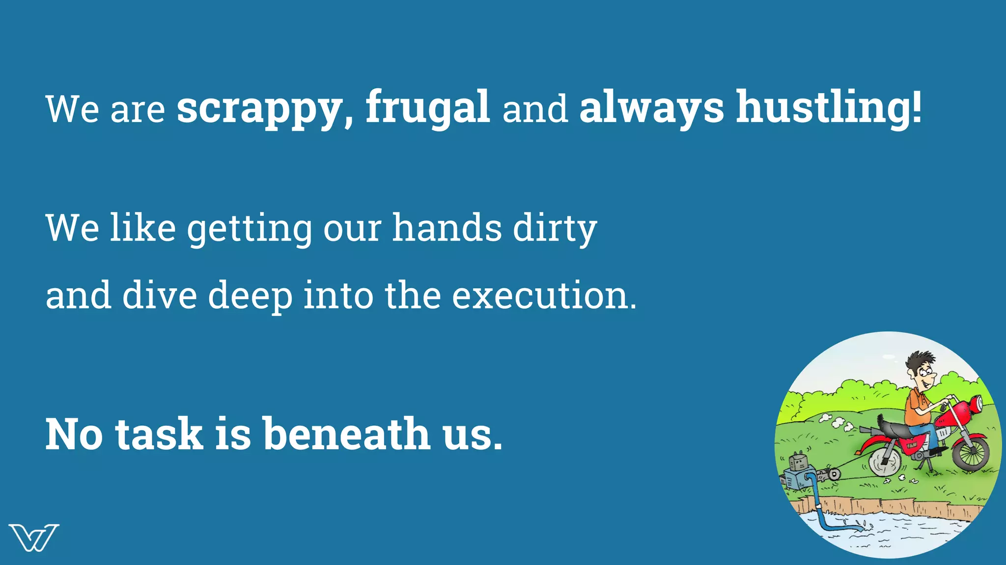 We are scrappy, frugal and always hustling!
We like getting our hands dirty
and dive deep into the execution.
No task is beneath us. Image
 