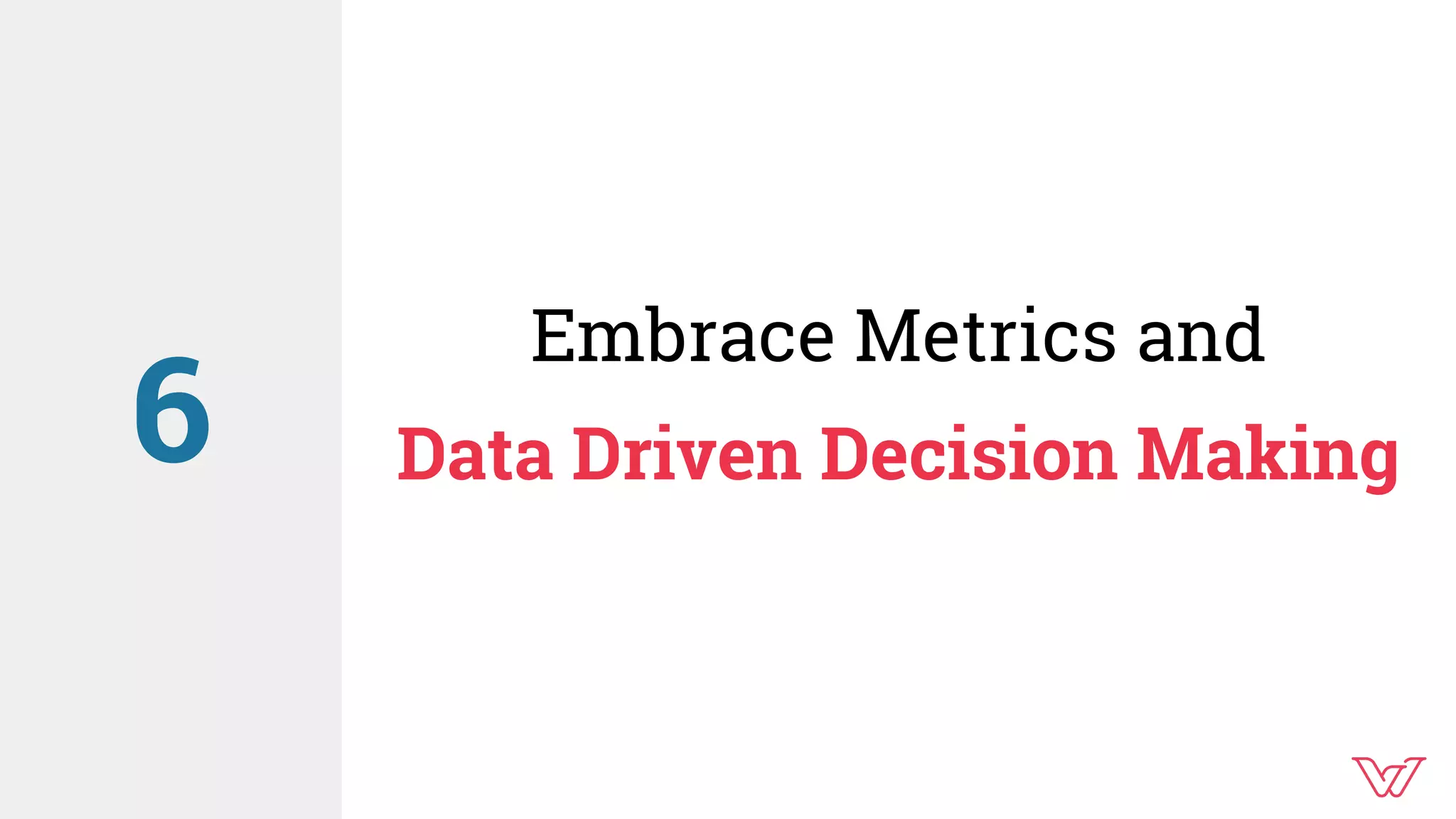 Embrace Metrics and
Data Driven Decision Making6
 