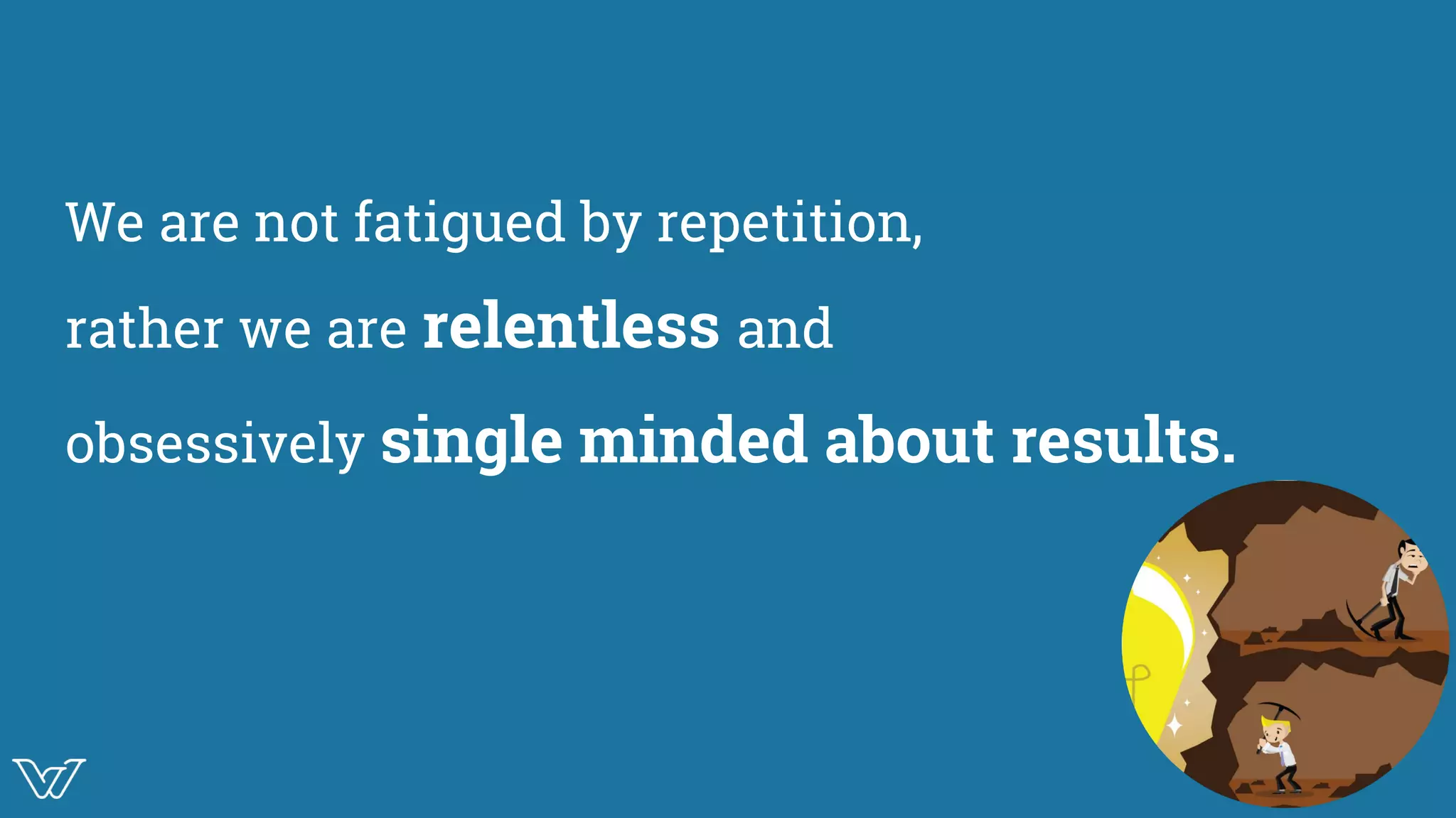 We are not fatigued by repetition,
rather we are relentless and
obsessively single minded about results.
mage
 