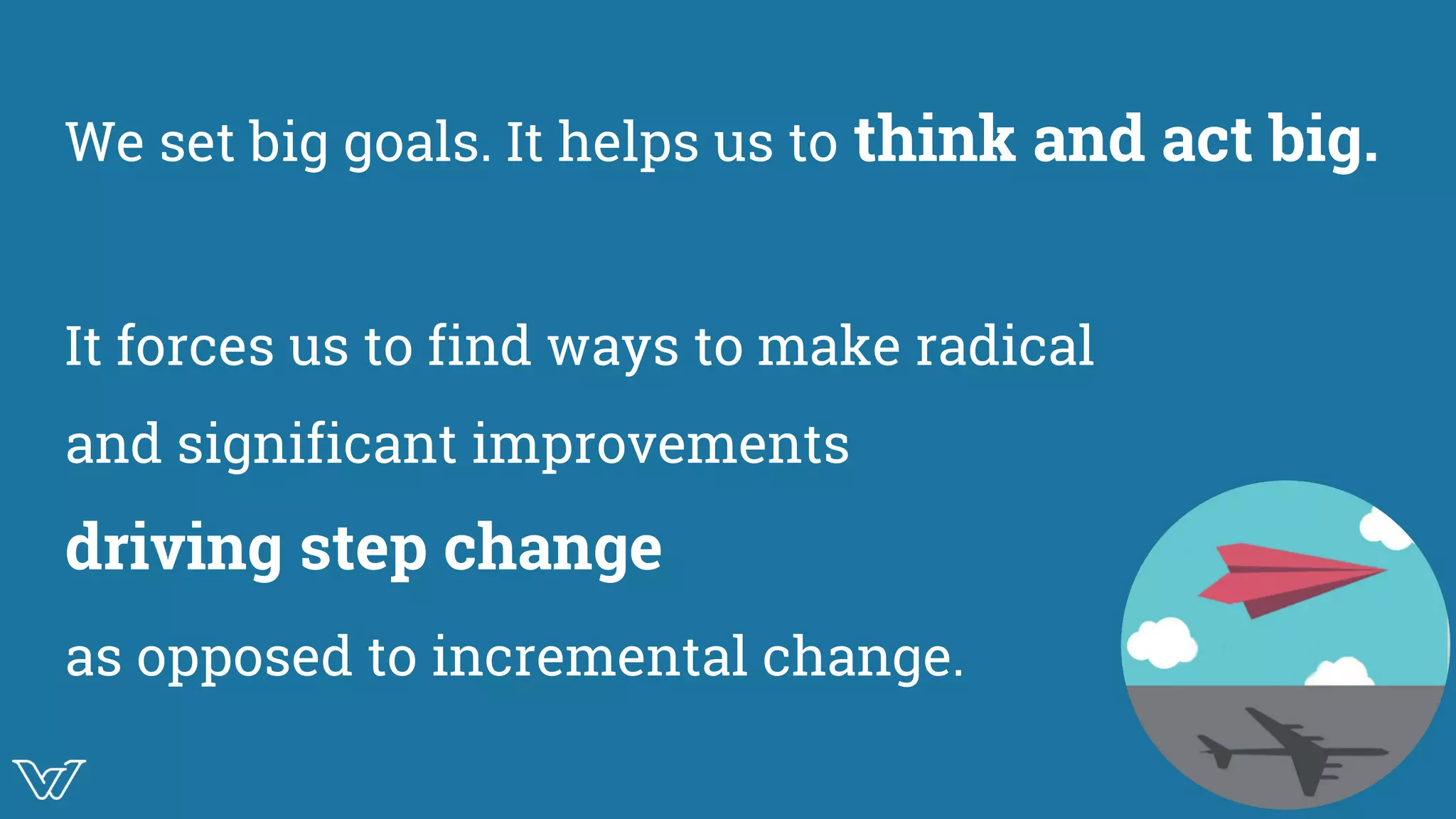 We set big goals. It helps us to think and act big.
It forces us to find ways to make radical
and significant improvements
driving step change
as opposed to incremental change. Image
 