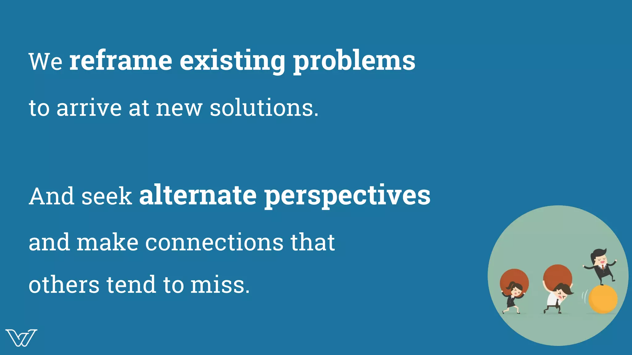 We reframe existing problems
to arrive at new solutions.
And seek alternate perspectives
and make connections that
others tend to miss.
Image
 