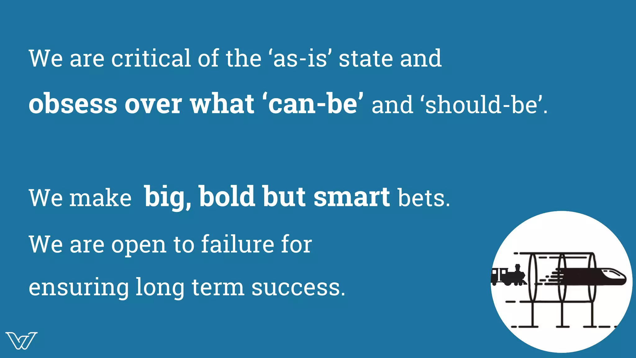 We are critical of the ‘as-is’ state and
obsess over what ‘can-be’ and ‘should-be’.
We make big, bold but smart bets.
We are open to failure for
ensuring long term success.
Illustration oon
challenging the
status quo
 