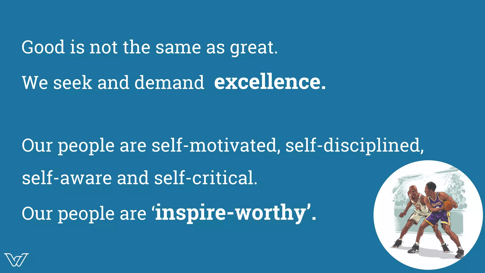 Good is not the same as great.
We seek and demand excellence.
Our people are self-motivated, self-disciplined,
self-aware and self-critical.
Our people are ‘inspire-worthy’.
 