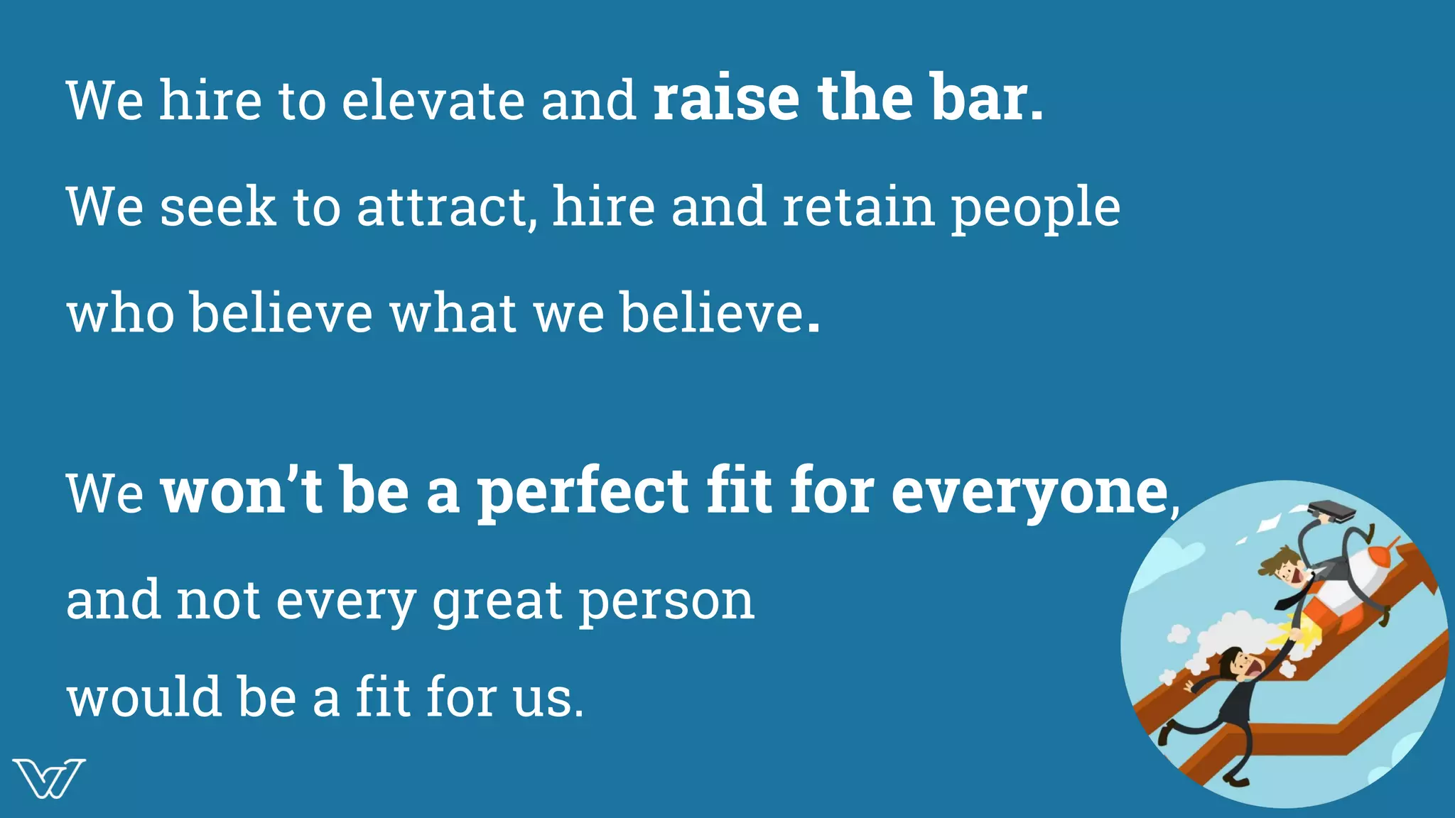 We hire to elevate and raise the bar.
We seek to attract, hire and retain people
who believe what we believe.
We won’t be a perfect fit for everyone,
and not every great person
would be a fit for us.
Image
 