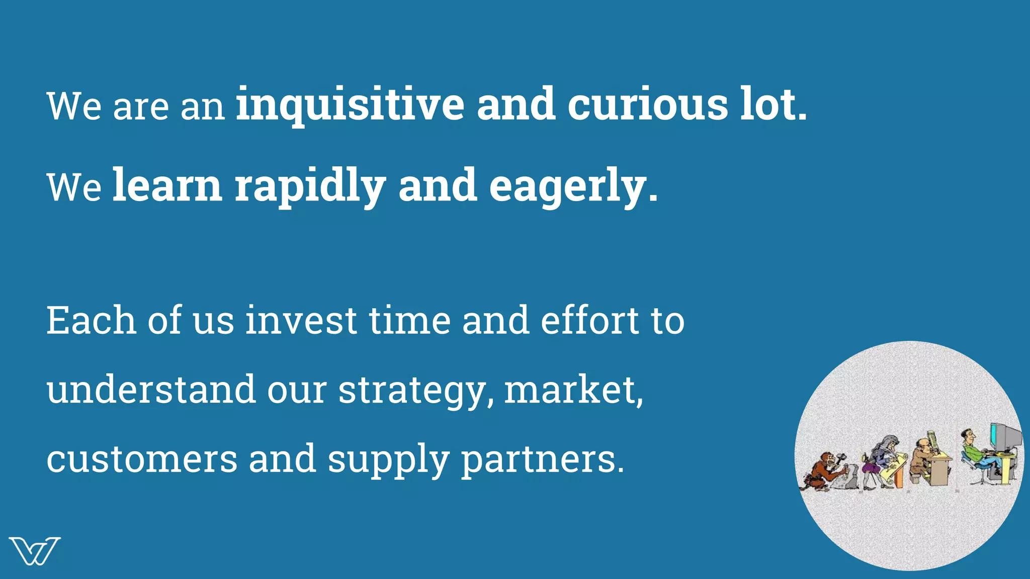 We are an inquisitive and curious lot.
We learn rapidly and eagerly.
Each of us invest time and effort to
understand our strategy, market,
customers and supply partners.
 