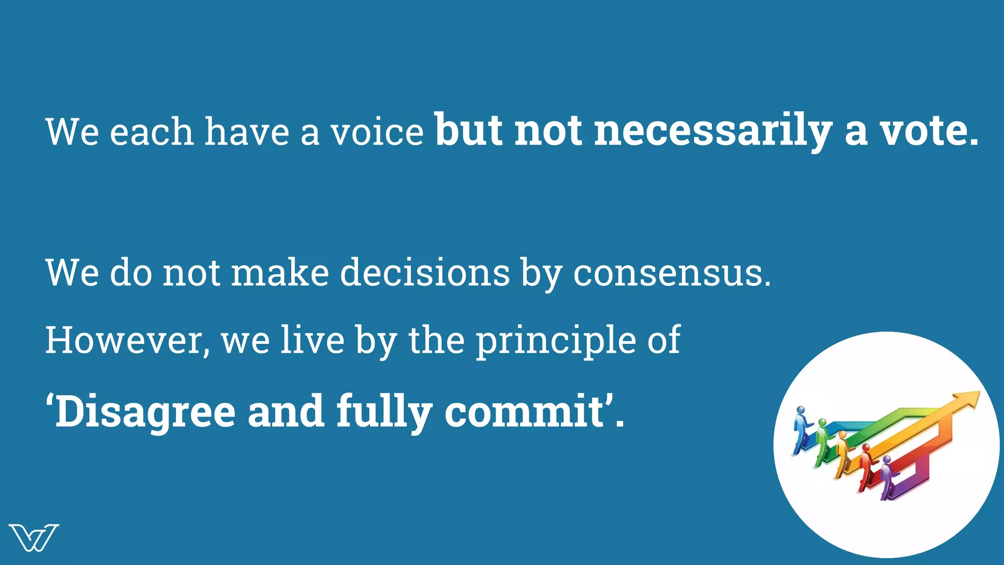 We each have a voice but not necessarily a vote.
We do not make decisions by consensus.
However, we live by the principle of
‘Disagree and fully commit’.
Image
 