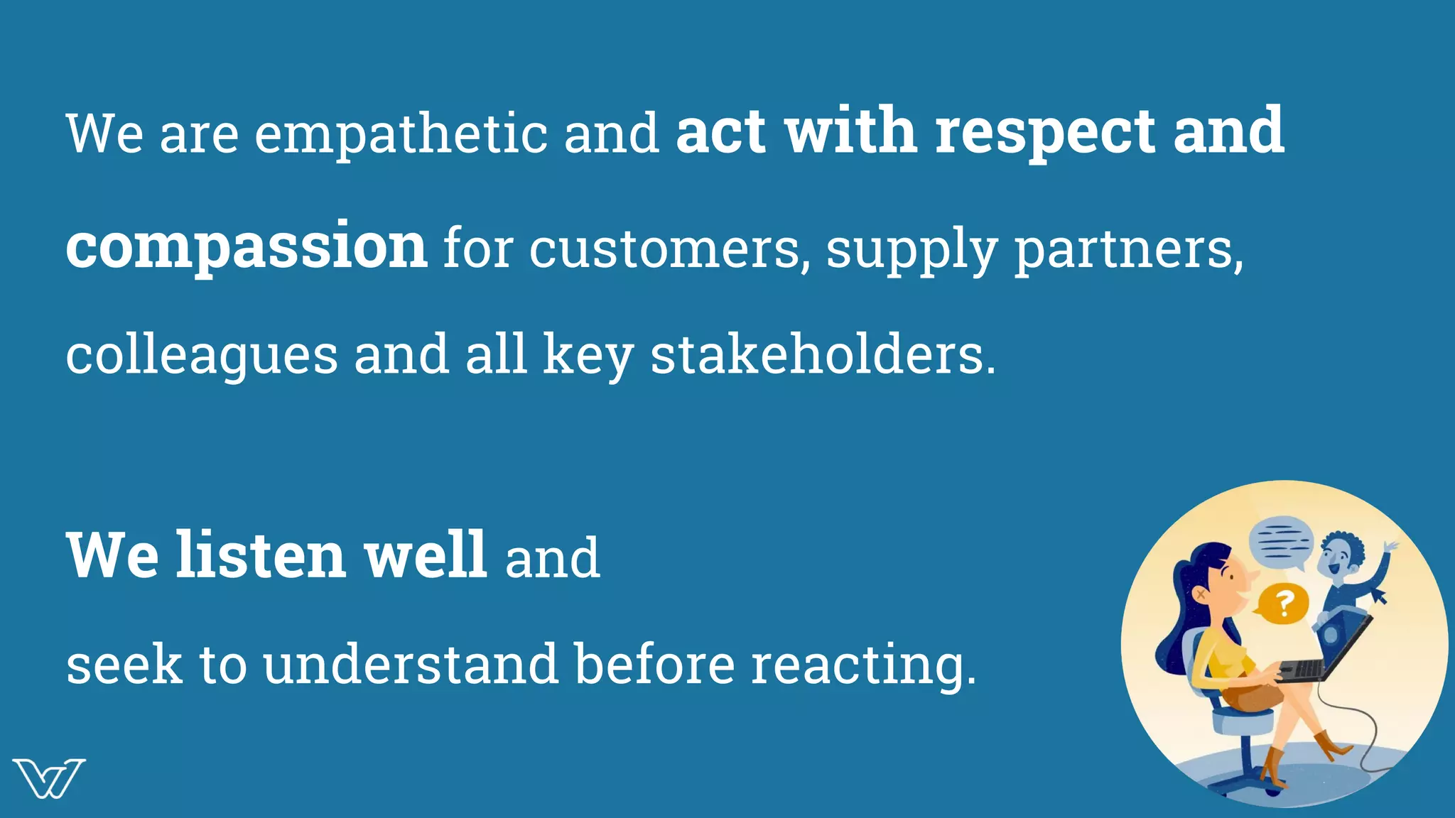 We are empathetic and act with respect and
compassion for customers, supply partners,
colleagues and all key stakeholders.
We listen well and
seek to understand before reacting.
Image for
communication
 
