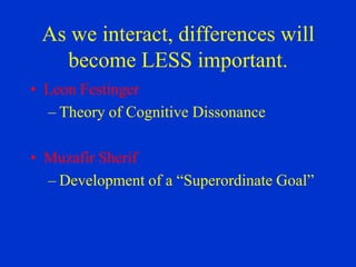 As we interact, differences will
   become LESS important.
• Leon Festinger
  – Theory of Cognitive Dissonance

• Muzafir Sherif
  – Development of a “Superordinate Goal”
 