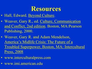 Resources
• Hall, Edward. Beyond Culture.
• Weaver, Gary R., ed. Culture, Communication
  and Conflict, 2nd edition. Boston, MA:Pearson
  Publishing, 2000.
• Weaver, Gary R. and Adam Mendelson,
  America’s Midlife Crisis: The Future of a
  Troubled Superpower, Boston, MA: Intercultural
  Press, 2008
• www.interculturalpress.com
• www.imi.american.edu
 