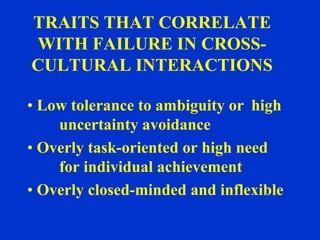 TRAITS THAT CORRELATE
WITH FAILURE IN CROSS-
CULTURAL INTERACTIONS

• Low tolerance to ambiguity or high
    uncertainty avoidance
• Overly task-oriented or high need
    for individual achievement
• Overly closed-minded and inflexible
 