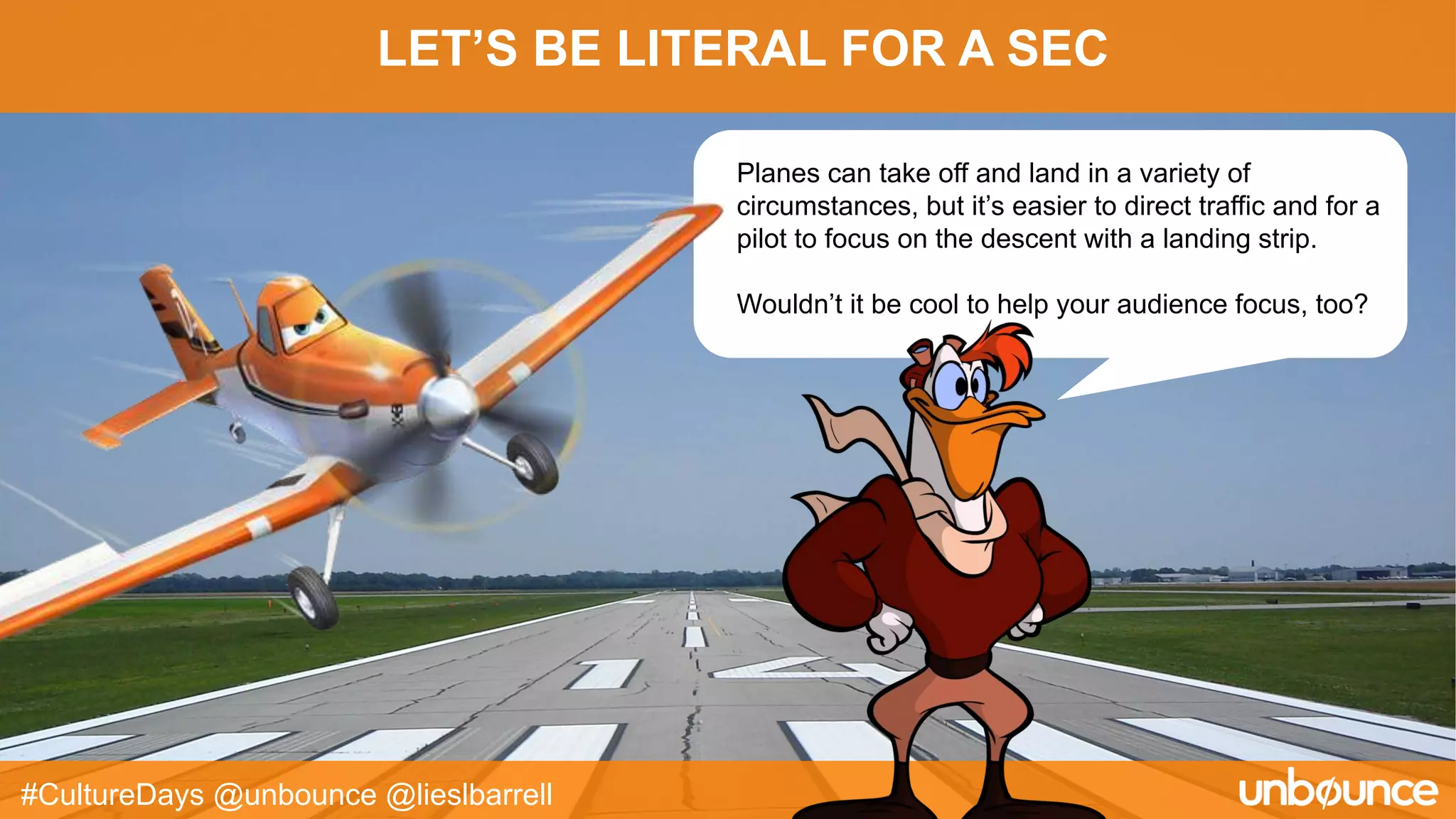 LET’S BE LITERAL FOR A SEC
#CultureDays @unbounce @lieslbarrell
Planes can take off and land in a variety of
circumstances, but it’s easier to direct traffic and for a
pilot to focus on the descent with a landing strip.
Wouldn’t it be cool to help your audience focus, too?
 