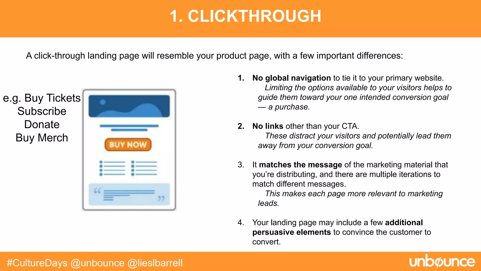 1. CLICKTHROUGH
#CultureDays @unbounce @lieslbarrell
1. No global navigation to tie it to your primary website.
Limiting the options available to your visitors helps to
guide them toward your one intended conversion goal
— a purchase.
2. No links other than your CTA.
These distract your visitors and potentially lead them
away from your conversion goal.
3. It matches the message of the marketing material that
you’re distributing, and there are multiple iterations to
match different messages.
This makes each page more relevant to marketing
leads.
4. Your landing page may include a few additional
persuasive elements to convince the customer to
convert.
A click-through landing page will resemble your product page, with a few important differences:
e.g. Buy Tickets
Subscribe
Donate
Buy Merch
 
