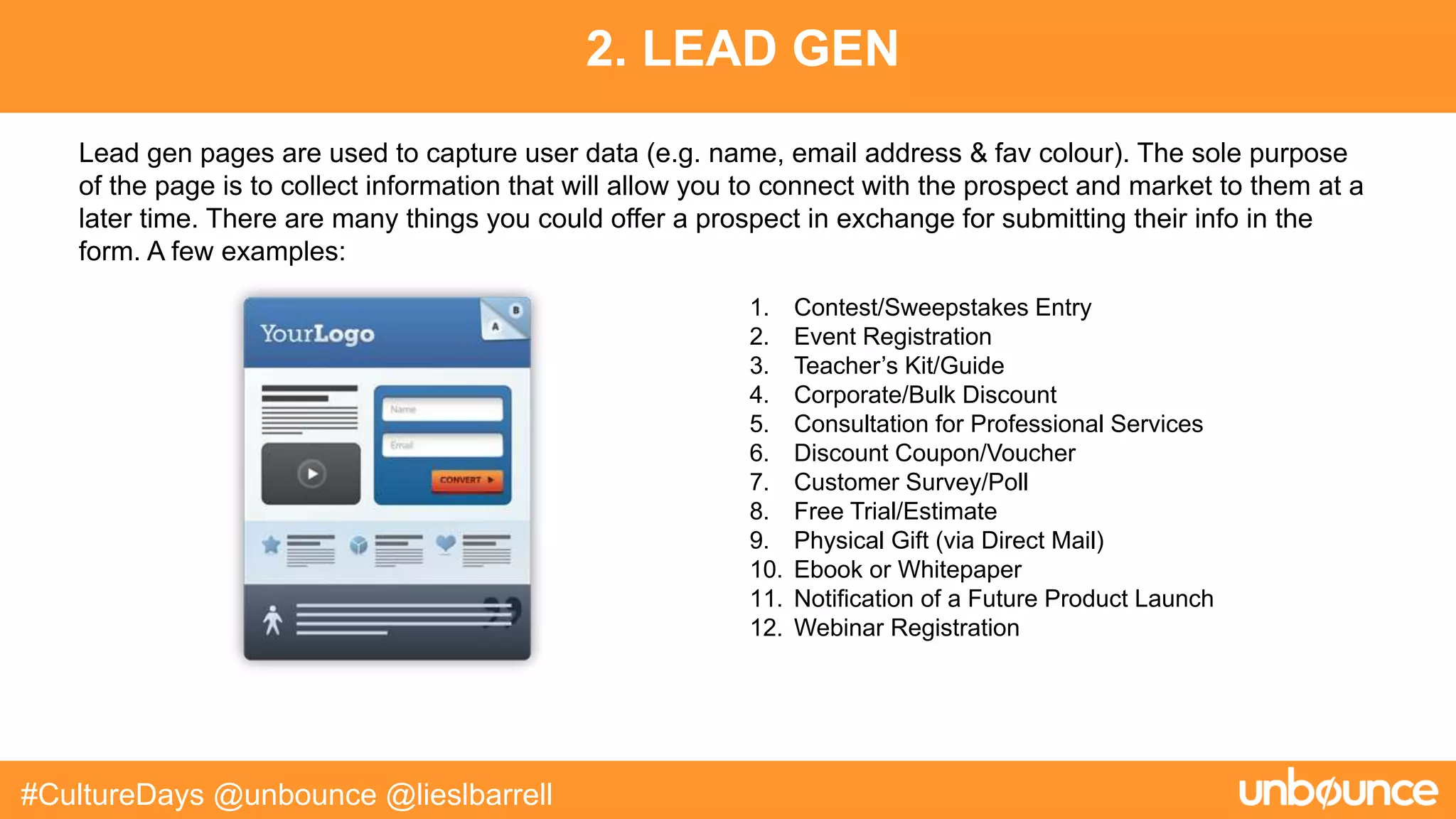 2. LEAD GEN
#CultureDays @unbounce @lieslbarrell
1. Contest/Sweepstakes Entry
2. Event Registration
3. Teacher’s Kit/Guide
4. Corporate/Bulk Discount
5. Consultation for Professional Services
6. Discount Coupon/Voucher
7. Customer Survey/Poll
8. Free Trial/Estimate
9. Physical Gift (via Direct Mail)
10. Ebook or Whitepaper
11. Notification of a Future Product Launch
12. Webinar Registration
Lead gen pages are used to capture user data (e.g. name, email address & fav colour). The sole purpose
of the page is to collect information that will allow you to connect with the prospect and market to them at a
later time. There are many things you could offer a prospect in exchange for submitting their info in the
form. A few examples:
 