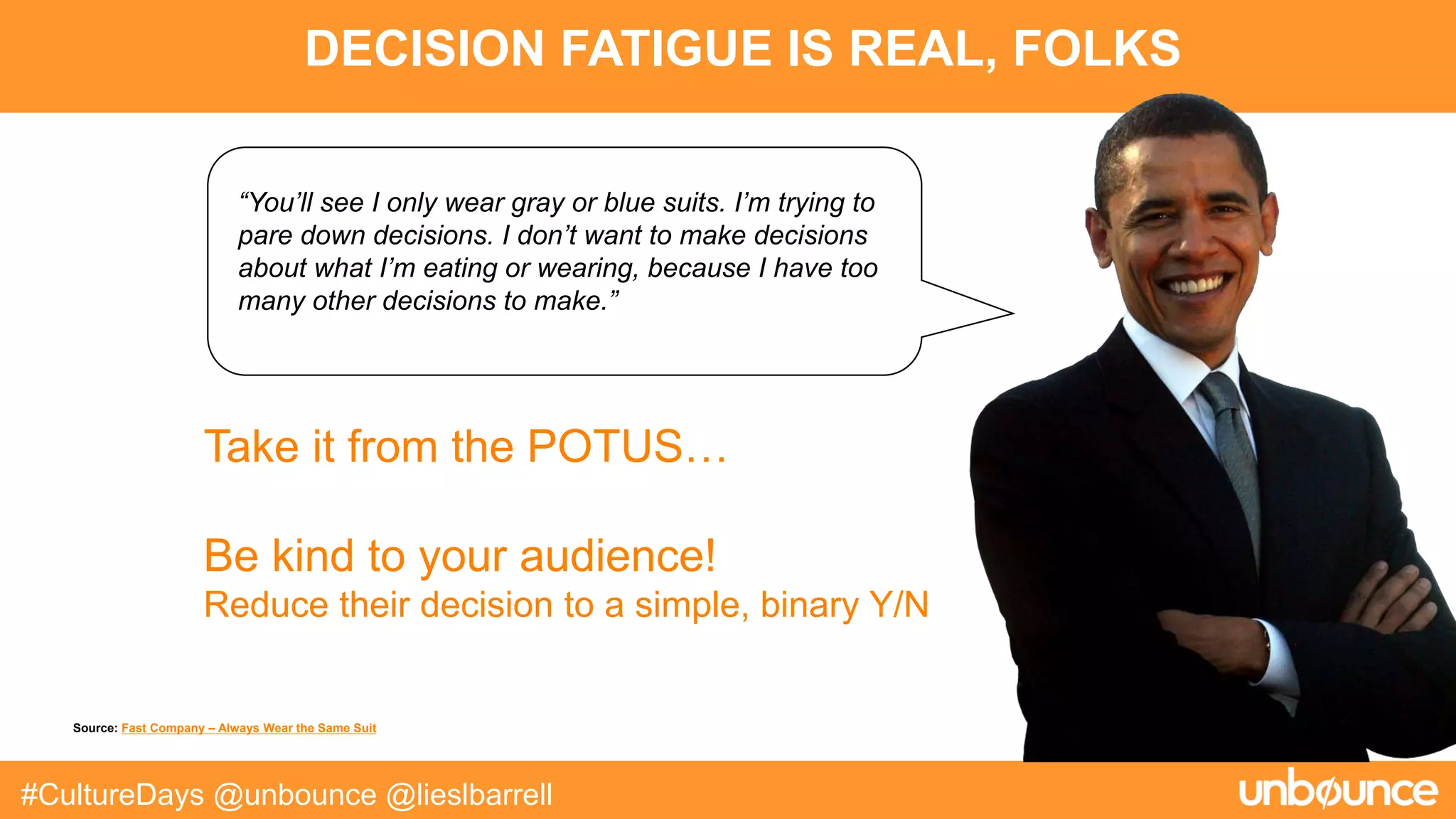 DECISION FATIGUE IS REAL, FOLKS
#CultureDays @unbounce @lieslbarrell
“You’ll see I only wear gray or blue suits. I’m trying to
pare down decisions. I don’t want to make decisions
about what I’m eating or wearing, because I have too
many other decisions to make.”
Take it from the POTUS…
Be kind to your audience!
Reduce their decision to a simple, binary Y/N
Source: Fast Company – Always Wear the Same Suit
 