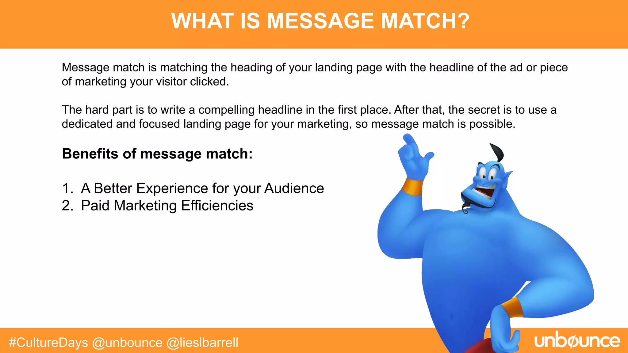 WHAT IS MESSAGE MATCH?
#CultureDays @unbounce @lieslbarrell
Message match is matching the heading of your landing page with the headline of the ad or piece
of marketing your visitor clicked.
The hard part is to write a compelling headline in the first place. After that, the secret is to use a
dedicated and focused landing page for your marketing, so message match is possible.
Benefits of message match:
1. A Better Experience for your Audience
2. Paid Marketing Efficiencies
 