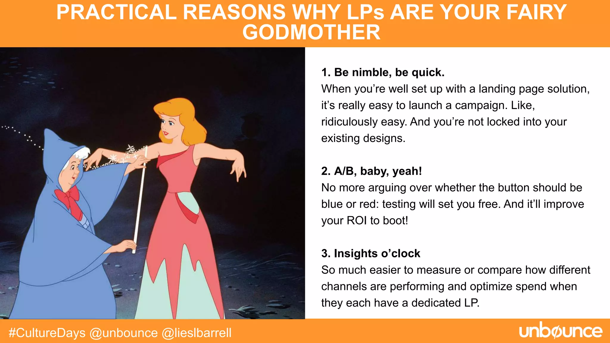 PRACTICAL REASONS WHY LPs ARE YOUR FAIRY
GODMOTHER
#CultureDays @unbounce @lieslbarrell
1. Be nimble, be quick.
When you’re well set up with a landing page solution,
it’s really easy to launch a campaign. Like,
ridiculously easy. And you’re not locked into your
existing designs.
2. A/B, baby, yeah!
No more arguing over whether the button should be
blue or red: testing will set you free. And it’ll improve
your ROI to boot!
3. Insights o’clock
So much easier to measure or compare how different
channels are performing and optimize spend when
they each have a dedicated LP.
 